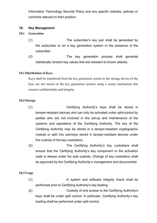 Information Technology Security Policy and any specific statutes, policies or
contracts relevant to their position.
18. Key Management
18.1 Generation
(1) The subscriber’s key pair shall be generated by
the subscriber or on a key generation system in the presence of the
subscriber.
(2) The key generation process shall generate
statistically random key values that are resistant to known attacks.
18.1 Distribution of Keys
Keys shall be transferred from the key generation system to the storage device (if the
keys are not stored on the key generation system) using a secure mechanism that
ensures confidentiality and integrity.
18.2 Storage
(1) Certifying Authority’s keys shall be stored in
tamper-resistant devices and can only be activated under split-control by
parties who are not involved in the set-up and maintenance of the
systems and operations of the Certifying Authority. The key of the
Certifying Authority may be stored in a tamper-resistant cryptographic
module or split into sub-keys stored in tamper-resistant devices under
the custody of the key custodians.
(2) The Certifying Authority’s key custodians shall
ensure that the Certifying Authority’s key component or the activation
code is always under his sole custody. Change of key custodians shall
be approved by the Certifying Authority’s management and documented.
18.3 Usage
(1) A system and software integrity check shall be
performed prior to Certifying Authority’s key loading.
(2) Custody of and access to the Certifying Authority’s
keys shall be under split control. In particular, Certifying Authority’s key
loading shall be performed under split control.
 