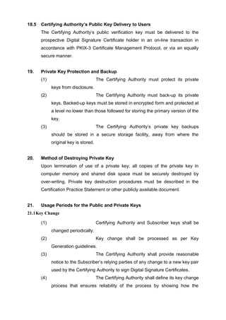 18.5 Certifying Authority’s Public Key Delivery to Users
The Certifying Authority’s public verification key must be delivered to the
prospective Digital Signature Certificate holder in an on-line transaction in
accordance with PKIX-3 Certificate Management Protocol, or via an equally
secure manner.
19. Private Key Protection and Backup
(1) The Certifying Authority must protect its private
keys from disclosure.
(2) The Certifying Authority must back-up its private
keys. Backed-up keys must be stored in encrypted form and protected at
a level no lower than those followed for storing the primary version of the
key.
(3) The Certifying Authority’s private key backups
should be stored in a secure storage facility, away from where the
original key is stored.
20. Method of Destroying Private Key
Upon termination of use of a private key, all copies of the private key in
computer memory and shared disk space must be securely destroyed by
over-writing. Private key destruction procedures must be described in the
Certification Practice Statement or other publicly available document.
21. Usage Periods for the Public and Private Keys
21.1Key Change
(1) Certifying Authority and Subscriber keys shall be
changed periodically.
(2) Key change shall be processed as per Key
Generation guidelines.
(3) The Certifying Authority shall provide reasonable
notice to the Subscriber’s relying parties of any change to a new key pair
used by the Certifying Authority to sign Digital Signature Certificates.
(4) The Certifying Authority shall define its key change
process that ensures reliability of the process by showing how the
 