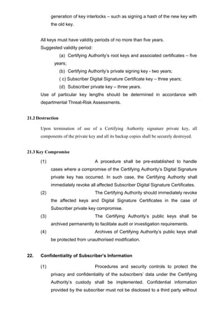 generation of key interlocks – such as signing a hash of the new key with
the old key.
All keys must have validity periods of no more than five years.
Suggested validity period:
(a) Certifying Authority’s root keys and associated certificates – five
years;
(b) Certifying Authority’s private signing key - two years;
( c) Subscriber Digital Signature Certificate key – three years;
(d) Subscriber private key – three years.
Use of particular key lengths should be determined in accordance with
departmental Threat-Risk Assessments.
21.2 Destruction
Upon termination of use of a Certifying Authority signature private key, all
components of the private key and all its backup copies shall be securely destroyed.
21.3 Key Compromise
(1) A procedure shall be pre-established to handle
cases where a compromise of the Certifying Authority’s Digital Signature
private key has occurred. In such case, the Certifying Authority shall
immediately revoke all affected Subscriber Digital Signature Certificates.
(2) The Certifying Authority should immediately revoke
the affected keys and Digital Signature Certificates in the case of
Subscriber private key compromise.
(3) The Certifying Authority’s public keys shall be
archived permanently to facilitate audit or investigation requirements.
(4) Archives of Certifying Authority’s public keys shall
be protected from unauthorised modification.
22. Confidentiality of Subscriber’s Information
(1) Procedures and security controls to protect the
privacy and confidentiality of the subscribers’ data under the Certifying
Authority’s custody shall be implemented. Confidential information
provided by the subscriber must not be disclosed to a third party without
 