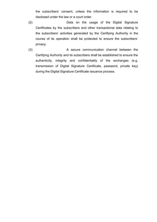 the subscribers’ consent, unless the information is required to be
disclosed under the law or a court order.
(2) Data on the usage of the Digital Signature
Certificates by the subscribers and other transactional data relating to
the subscribers’ activities generated by the Certifying Authority in the
course of its operation shall be protected to ensure the subscribers’
privacy.
(3) A secure communication channel between the
Certifying Authority and its subscribers shall be established to ensure the
authenticity, integrity and confidentiality of the exchanges (e.g.
transmission of Digital Signature Certificate, password, private key)
during the Digital Signature Certificate issuance process.
 