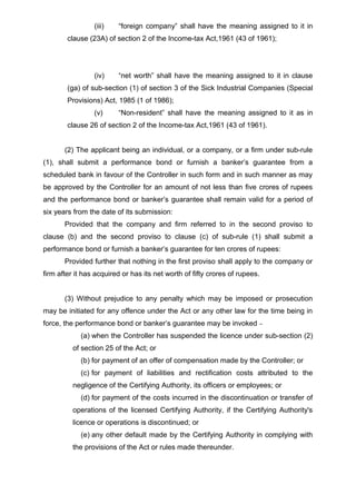 (iii) “foreign company” shall have the meaning assigned to it in
clause (23A) of section 2 of the Income-tax Act,1961 (43 of 1961);
(iv) “net worth” shall have the meaning assigned to it in clause
(ga) of sub-section (1) of section 3 of the Sick Industrial Companies (Special
Provisions) Act, 1985 (1 of 1986);
(v) “Non-resident” shall have the meaning assigned to it as in
clause 26 of section 2 of the Income-tax Act,1961 (43 of 1961).
(2) The applicant being an individual, or a company, or a firm under sub-rule
(1), shall submit a performance bond or furnish a banker’s guarantee from a
scheduled bank in favour of the Controller in such form and in such manner as may
be approved by the Controller for an amount of not less than five crores of rupees
and the performance bond or banker’s guarantee shall remain valid for a period of
six years from the date of its submission:
Provided that the company and firm referred to in the second proviso to
clause (b) and the second proviso to clause (c) of sub-rule (1) shall submit a
performance bond or furnish a banker’s guarantee for ten crores of rupees:
Provided further that nothing in the first proviso shall apply to the company or
firm after it has acquired or has its net worth of fifty crores of rupees.
(3) Without prejudice to any penalty which may be imposed or prosecution
may be initiated for any offence under the Act or any other law for the time being in
force, the performance bond or banker’s guarantee may be invoked –
(a) when the Controller has suspended the licence under sub-section (2)
of section 25 of the Act; or
(b) for payment of an offer of compensation made by the Controller; or
(c) for payment of liabilities and rectification costs attributed to the
negligence of the Certifying Authority, its officers or employees; or
(d) for payment of the costs incurred in the discontinuation or transfer of
operations of the licensed Certifying Authority, if the Certifying Authority's
licence or operations is discontinued; or
(e) any other default made by the Certifying Authority in complying with
the provisions of the Act or rules made thereunder.
 