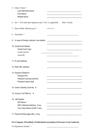 5. Father’s Name *
Last Name/Surname __________________________________
First Name ___________________________________
Middle Name ___________________________________
6. Sex * (For Individual Applicant only) Tick √ as applicable : Male / Female
7. Date of Birth (dd/mm/yyyy) * --/--/----
8. Nationality * ___________________________________
9. In case of foreign national, visa details ___________________________________
___________________________________
10. Credit Card Details
Credit Card Type ___________________________________
Credit Card No. ___________________________________
Issued By ___________________________________
11. E-mail Address ___________________________________
12. Web URL address ___________________________________
13. Passport Details #
Passport No. ___________________________________
Passport issuing authority ___________________________________
Passport expiry date ___________________________________
14. Voter’s Identity Card No. # ___________________________________
15. Income Tax PAN no. # ___________________________________
16. ISP Details
ISP Name * ___________________________________
ISP’s Website Address, if any ___________________________________
Your User Name at ISP, if any ___________________________________
17. Personal Web page URL, if any ___________________________________
For Company /Firm/Body of Individuals/Association of Persons/ Local Authority
18. Registration Number * ___________________________________
 