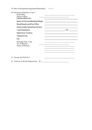 19. Date of Incorporation/Agreement/Partnership * --/--/----
20. Particulars of Business, if any: *
Head Office ___________________________________
Name of Office ___________________________________
Flat/Door/Block No. ___________________________________
Name of Premises/Building/Village ___________________________________
Road/Street/Lane/Post Office ___________________________________
Area/Locality/Taluka/Sub-Division ___________________________________
Town/City/District ______________________ Pin _________
State/Union Territory ___________________________________
Telephone No. ___________________________________
Fax ___________________________________
Web page URL, if any ___________________________________
No. of Branches ___________________________________
Nature of Business ___________________________________
___________________________________
___________________________________
___________________________________
21. Income Tax PAN No.* ___________________________________
22. Turnover in the last financial year Rs. ________________________________
 