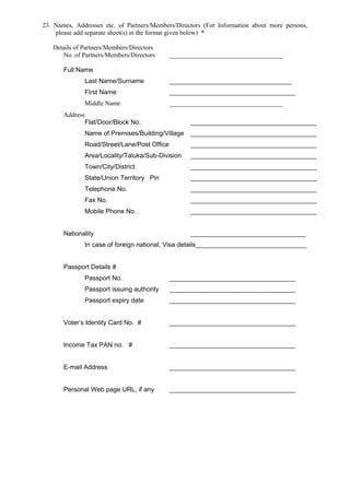 23. Names, Addresses etc. of Partners/Members/Directors (For Information about more persons,
please add separate sheet(s) in the format given below) *
Details of Partners/Members/Directors
No. of Partners/Members/Directors ___________________________________
Full Name
Last Name/Surname __________________________________
First Name ___________________________________
Middle Name ___________________________________
Address
Flat/Door/Block No. ___________________________________
Name of Premises/Building/Village ___________________________________
Road/Street/Lane/Post Office ___________________________________
Area/Locality/Taluka/Sub-Division ___________________________________
Town/City/District ___________________________________
State/Union Territory Pin ___________________________________
Telephone No. ___________________________________
Fax No. ___________________________________
Mobile Phone No. ___________________________________
Nationality ________________________________
In case of foreign national, Visa details_______________________________
Passport Details #
Passport No. ___________________________________
Passport issuing authority ___________________________________
Passport expiry date ___________________________________
Voter’s Identity Card No. # ___________________________________
Income Tax PAN no. # ___________________________________
E-mail Address ___________________________________
Personal Web page URL, if any ___________________________________
 