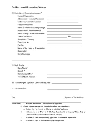 For Government Organisations/Agencies
24. Particulars of Organisation/Agency : *
Name of Organisation ___________________________________
Administrative Ministry/Department ___________________________________
Under State/Central Government ___________________________________
Flat/Door/Block No. ___________________________________
Name of Premises/Building/Village ___________________________________
Road/Street/Lane/Post Office ___________________________________
Area/Locality/Taluka/Sub-Division ___________________________________
Town/City/District ____________________ Pin __________
State/Union Territory ___________________________________
Telephone No. ___________________________________
Fax No. ___________________________________
Name of the Head of Organisation ___________________________________
Designation ___________________________________
E-mail Address ___________________________________
25. Bank Details
Bank Name * ___________________________________
Branch * ___________________________________
Bank Account No. * ___________________________________
Type of Bank Account * ___________________________________
26. Type of Digital Signature Certificate required * ______________________________
27. Any other detail ___________________________________
Date Signature of the Applicant
_____________________________________________________________________________
Instructions : 1. Columns marked with * are mandatory as applicable.
2. For the columns marked with #, details for at least one is mandatory.
3. Column No. 1 to 17 are to be filled up by individual applicants.
4. Column No. 18 to 23 are to be filled up if applicant is a Company/ Firm/ Body of
Individuals/ Association of Persons/ Local Authority.
5. Column No. 24 is to be filled up if applicant is a Government organization.
6. Column No. 25 & 26 are to be filled up by all applicants.
 