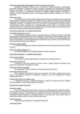 CERTIFICATE MANAGEMENT [MANAGEMENT OF DIGITAL SIGNATURE CERTIFICATE]
Certificate management includes, but is not limited to, storage, distribution, dissemination,
accounting, publication, compromise, recovery, revocation, suspension and administration of Digital
Signature Certificates. A Certifying Authority undertakes Digital Signature Certificate management
functions by serving as a registration authority for subscriber Digital Signature Certificates. A
Certifying Authority designates issued and accepted Digital Signature Certificates as valid by
publication.
CERTIFICATE POLICY
A specialized form of administrative policy tuned to electronic transactions performed during
Digital Signature Certificate management. A Certificate Policy addresses all aspects associated with
the generation, production, distribution, accounting, compromise recovery and administration of digital
certificates. Indirectly, a certificate policy can also govern the transactions conducted using a
communications system protected by a certificate-based security system. By controlling critical
certificate extensions, such policies and associated enforcement technology can support provision of
the security services required by particular applications.
CERTIFICATE REVOCATION (SEE REVOKE A CERTIFICATE)
CERTIFICATE REVOCATION LIST (CRL)
A periodically (or exigently) issued list, digitally signed by a Certifying Authority, of identified
Digital Signature Certificates that have been suspended or revoked prior to their expiration dates. The
list generally indicates the CRL issuer's name, the date of issue, the date of the next scheduled CRL
issue, the suspended or revoked Digital Signature Certificates' serial numbers, and the specific times
and reasons for suspension and revocation.
CERTIFICATE SERIAL NUMBER
A value that unambiguously identifies a Digital Signature Certificate generated by a Certifying
Authority.
CERTIFICATE SIGNING REQUEST (CSR)
A machine-readable form of a Digital Signature Certificate application.
CERTIFICATE SUSPENSION (SEE SUSPEND A CERTIFICATE)
CERTIFICATION / CERTIFY
The process of issuing a Digital Signature Certificate by a Certifying Authority.
CERTIFYING AUTHORITY (CA)
A person who has been granted a licence to issue a Digital Signature Certificate under
section 24 of Information Technology Act, 2000.
CERTIFYING AUTHORITY SOFTWARE
The cryptographic software required to manage the keys of end entities.
CERTIFYING AUTHORITY SYSTEM
All the hardware and software system (e.g. Computer, PKI servers, network devices etc.)
used by the Certifying Authority for generation, production, issue and management of Digital
Signature Certificate.
CERTIFICATION PRACTICE STATEMENT (CPS)
A statement issued by a Certifying Authority to specify the practices that the Certifying
Authority employs in issuing Digital Signature Certificates.
CERTIFIER (See ISSUING AUTHORITY)
CHALLENGE PHRASE
A set of numbers and/or letters that are chosen by a Digital Signature Certificate applicant,
communicated to the Certifying Authority with a Digital Signature Certificate application, and used by
the Certifying Authority to authenticate the subscriber for various purposes as required by the
Certification Practice Statement. A challenge phrase is also used by a secret share holder to
authenticate himself, herself, or itself to a secret share issuer.
CERTIFICATE CLASS
A Digital Signature Certificate of a specified level of trust.
CLIENT APPLICATION
 