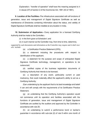 Explanation.- “transfer of operation” shall have the meaning assigned to it
in clause (47) of section 2 of the Income-tax Act, 1961 (43 of 1961).
9. Location of the Facilities.-The infrastructure associated with all functions of
generation, issue and management of Digital Signature Certificate as well as
maintenance of Directories containing information about the status, and validity of
Digital Signature Certificate shall be installed at any location in India.
10. Submission of Application.- Every application for a licensed Certifying
Authority shall be made to the Controller,-
(i) in the form given at Schedule-I; and
(ii) in such manner as the Controller may, from time to time, determine,
supported by such documents and information as the Controller may require and it shall inter
alia include-
(a) a Certification Practice Statement (CPS);
(b) a statement including the procedures with respect to
identification of the applicant;
(c) a statement for the purpose and scope of anticipated Digital
Signature Certificate technology, management, or operations to be
outsourced;
(d) certified copies of the business registration documents of
Certifying Authority that intends to be licensed;
(e) a description of any event, particularly current or past
insolvency, that could materially affect the applicant's ability to act as a
Certifying Authority;
(f)an undertaking by the applicant that to its best knowledge and belief
it can and will comply with the requirements of its Certification Practice
Statement;
(g) an undertaking that the Certifying Authority’s operation would
not commence until its operation and facilities associated with the
functions of generation, issue and management of Digital Signature
Certificate are audited by the auditors and approved by the Controller in
accordance with rule 20;
(h) an undertaking to submit a performance bond or banker’s
guarantee in accordance with sub-rule (2) of rule 8 within one month of
 