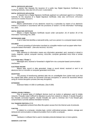 DIGITAL CERTIFICATE APPLICANT
A person that requests the issuance of a public key Digital Signature Certificate by a
Certifying Authority. (See also CA APPLICANT; SUBSCRIBER)
DIGITAL CERTIFICATE APPLICATION
A request from a Digital Signature Certificate applicant (or authorized agent) to a Certifying
Authority for the issuance of a Digital Signature Certificate. (See also CERTIFICATE APPLICANT;
CERTIFICATE SIGNING REQUEST)
DIGITAL SIGNATURE
Means authentication of any electronic record by a subscriber by means of an electronic
method or procedure in accordance with the provisions of section 3 of the Information Technology
Act, 2000.
DIGITAL SIGNATURE CERTIFICATE
Means a Digital Signature Certificate issued under sub-section (4) of section 35 of the
Information Technology Act, 2000.
DISTINGUISHED NAME
A set of data that identifies a real-world entity, such as a person in a computer-based context.
DOCUMENT
A record consisting of information inscribed on a tangible medium such as paper rather than
computer-based information. (See also MESSAGE; RECORD)
ELECTRONIC FORM
With reference to information means any information generated, sent, received or stored in
media, magnetic, optical, computer memory, micro-film, computer generated micro fiche or similar
device.
ELECTRONIC MAIL (“E-MAIL”)
Messages sent, received or forwarded in digital form via a computer-based communication
mechanism.
ELECTRONIC RECORD
Means data, record or data generated, image or sound stored, received or sent in an
electronic form or microfilm or computer generated micro-fiche.
ENCRYPTION
The process of transforming plaintext data into an unintelligible form (cipher text) such that
the original data either cannot be recovered (one-way encryption) or cannot be recovered without
using an inverse decryption process (two-way encryption).
EXTENSIONS
Extension fields in X.509 v3 certificates. (See X.509)
FIREWALL/DOUBLE FIREWALL
One of several types of intelligent devices (such as routers or gateways) used to isolate
networks. Firewalls make it difficult for attackers to jump from network to network. A double firewall is
two firewalls connected together. Double firewalls are used to minimise risk if one firewall gets
compromised or provide address translation functions.
FILE TRANSFER PROTOCOL (FTP)
The application protocol that offers file system access from the Internet suite of protocols.
FUNCTION
In relation to a computer, includes logic, control, arithmetical process, deletion, storage and
retrieval and communication or telecommunication from or within a computer.
GATEWAY
Hardware or software that is used to translate protocols between two or more systems.
GENERATE A KEY PAIR
 