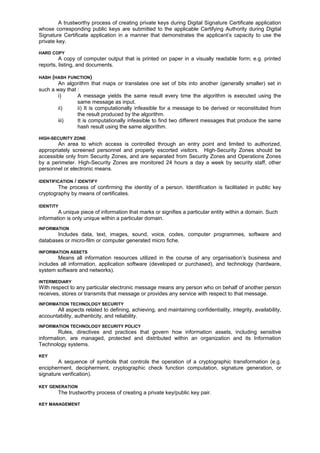 A trustworthy process of creating private keys during Digital Signature Certificate application
whose corresponding public keys are submitted to the applicable Certifying Authority during Digital
Signature Certificate application in a manner that demonstrates the applicant’s capacity to use the
private key.
HARD COPY
A copy of computer output that is printed on paper in a visually readable form; e.g. printed
reports, listing, and documents.
HASH (HASH FUNCTION)
An algorithm that maps or translates one set of bits into another (generally smaller) set in
such a way that :
i) A message yields the same result every time the algorithm is executed using the
same message as input.
ii) ii) It is computationally infeasible for a message to be derived or reconstituted from
the result produced by the algorithm.
iii) It is computationally infeasible to find two different messages that produce the same
hash result using the same algorithm.
HIGH-SECURITY ZONE
An area to which access is controlled through an entry point and limited to authorized,
appropriately screened personnel and properly escorted visitors. High-Security Zones should be
accessible only from Security Zones, and are separated from Security Zones and Operations Zones
by a perimeter. High-Security Zones are monitored 24 hours a day a week by security staff, other
personnel or electronic means.
IDENTIFICATION / IDENTIFY
The process of confirming the identity of a person. Identification is facilitated in public key
cryptography by means of certificates.
IDENTITY
A unique piece of information that marks or signifies a particular entity within a domain. Such
information is only unique within a particular domain.
INFORMATION
Includes data, text, images, sound, voice, codes, computer programmes, software and
databases or micro-film or computer generated micro fiche.
INFORMATION ASSETS
Means all information resources utilized in the course of any organisation’s business and
includes all information, application software (developed or purchased), and technology (hardware,
system software and networks).
INTERMEDIARY
With respect to any particular electronic message means any person who on behalf of another person
receives, stores or transmits that message or provides any service with respect to that message.
INFORMATION TECHNOLOGY SECURITY
All aspects related to defining, achieving, and maintaining confidentiality, integrity, availability,
accountability, authenticity, and reliability.
INFORMATION TECHNOLOGY SECURITY POLICY
Rules, directives and practices that govern how information assets, including sensitive
information, are managed, protected and distributed within an organization and its Information
Technology systems.
KEY
A sequence of symbols that controls the operation of a cryptographic transformation (e.g.
encipherment, decipherment, cryptographic check function computation, signature generation, or
signature verification).
KEY GENERATION
The trustworthy process of creating a private key/public key pair.
KEY MANAGEMENT
 