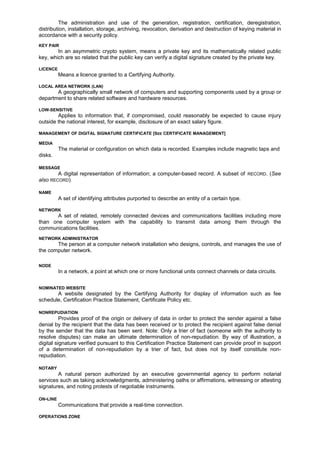 The administration and use of the generation, registration, certification, deregistration,
distribution, installation, storage, archiving, revocation, derivation and destruction of keying material in
accordance with a security policy.
KEY PAIR
In an asymmetric crypto system, means a private key and its mathematically related public
key, which are so related that the public key can verify a digital signature created by the private key.
LICENCE
Means a licence granted to a Certifying Authority.
LOCAL AREA NETWORK (LAN)
A geographically small network of computers and supporting components used by a group or
department to share related software and hardware resources.
LOW-SENSITIVE
Applies to information that, if compromised, could reasonably be expected to cause injury
outside the national interest, for example, disclosure of an exact salary figure.
MANAGEMENT OF DIGITAL SIGNATURE CERTIFICATE [SEE CERTIFICATE MANAGEMENT]
MEDIA
The material or configuration on which data is recorded. Examples include magnetic taps and
disks.
MESSAGE
A digital representation of information; a computer-based record. A subset of RECORD. (See
also RECORD)
NAME
A set of identifying attributes purported to describe an entity of a certain type.
NETWORK
A set of related, remotely connected devices and communications facilities including more
than one computer system with the capability to transmit data among them through the
communications facilities.
NETWORK ADMINISTRATOR
The person at a computer network installation who designs, controls, and manages the use of
the computer network.
NODE
In a network, a point at which one or more functional units connect channels or data circuits.
NOMINATED WEBSITE
A website designated by the Certifying Authority for display of information such as fee
schedule, Certification Practice Statement, Certificate Policy etc.
NONREPUDIATION
Provides proof of the origin or delivery of data in order to protect the sender against a false
denial by the recipient that the data has been received or to protect the recipient against false denial
by the sender that the data has been sent. Note: Only a trier of fact (someone with the authority to
resolve disputes) can make an ultimate determination of non-repudiation. By way of illustration, a
digital signature verified pursuant to this Certification Practice Statement can provide proof in support
of a determination of non-repudiation by a trier of fact, but does not by itself constitute non-
repudiation.
NOTARY
A natural person authorized by an executive governmental agency to perform notarial
services such as taking acknowledgments, administering oaths or affirmations, witnessing or attesting
signatures, and noting protests of negotiable instruments.
ON-LINE
Communications that provide a real-time connection.
OPERATIONS ZONE
 