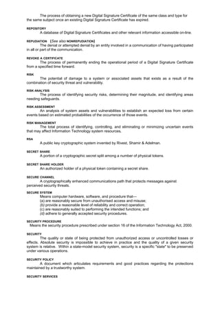 The process of obtaining a new Digital Signature Certificate of the same class and type for
the same subject once an existing Digital Signature Certificate has expired.
REPOSITORY
A database of Digital Signature Certificates and other relevant information accessible on-line.
REPUDIATION (See also NONREPUDIATION)
The denial or attempted denial by an entity involved in a communication of having participated
in all or part of the communication.
REVOKE A CERTIFICATE
The process of permanently ending the operational period of a Digital Signature Certificate
from a specified time forward.
RISK
The potential of damage to a system or associated assets that exists as a result of the
combination of security threat and vulnerability.
RISK ANALYSIS
The process of identifying security risks, determining their magnitude, and identifying areas
needing safeguards.
RISK ASSESSMENT
An analysis of system assets and vulnerabilities to establish an expected loss from certain
events based on estimated probabilities of the occurrence of those events.
RISK MANAGEMENT
The total process of identifying, controlling, and eliminating or minimizing uncertain events
that may affect Information Technology system resources.
RSA
A public key cryptographic system invented by Rivest, Shamir & Adelman.
SECRET SHARE
A portion of a cryptographic secret split among a number of physical tokens.
SECRET SHARE HOLDER
An authorized holder of a physical token containing a secret share.
SECURE CHANNEL
A cryptographically enhanced communications path that protects messages against
perceived security threats.
SECURE SYSTEM
Means computer hardware, software, and procedure that—
(a) are reasonably secure from unauthorised access and misuse;
(b) provide a reasonable level of reliability and correct operation;
(c) are reasonably suited to performing the intended functions; and
(d) adhere to generally accepted security procedures.
SECURITY PROCEDURE
Means the security procedure prescribed under section 16 of the Information Technology Act, 2000.
SECURITY
The quality or state of being protected from unauthorized access or uncontrolled losses or
effects. Absolute security is impossible to achieve in practice and the quality of a given security
system is relative. Within a state-model security system, security is a specific "state" to be preserved
under various operations.
SECURITY POLICY
A document which articulates requirements and good practices regarding the protections
maintained by a trustworthy system.
SECURITY SERVICES
 