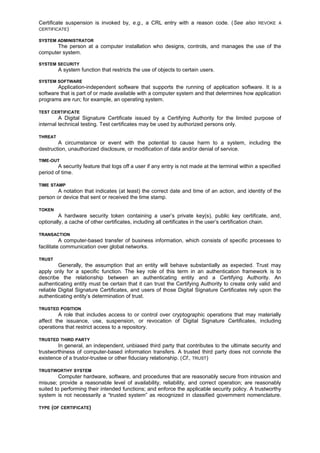 Certificate suspension is invoked by, e.g., a CRL entry with a reason code. (See also REVOKE A
CERTIFICATE)
SYSTEM ADMINISTRATOR
The person at a computer installation who designs, controls, and manages the use of the
computer system.
SYSTEM SECURITY
A system function that restricts the use of objects to certain users.
SYSTEM SOFTWARE
Application-independent software that supports the running of application software. It is a
software that is part of or made available with a computer system and that determines how application
programs are run; for example, an operating system.
TEST CERTIFICATE
A Digital Signature Certificate issued by a Certifying Authority for the limited purpose of
internal technical testing. Test certificates may be used by authorized persons only.
THREAT
A circumstance or event with the potential to cause harm to a system, including the
destruction, unauthorized disclosure, or modification of data and/or denial of service.
TIME-OUT
A security feature that logs off a user if any entry is not made at the terminal within a specified
period of time.
TIME STAMP
A notation that indicates (at least) the correct date and time of an action, and identity of the
person or device that sent or received the time stamp.
TOKEN
A hardware security token containing a user’s private key(s), public key certificate, and,
optionally, a cache of other certificates, including all certificates in the user’s certification chain.
TRANSACTION
A computer-based transfer of business information, which consists of specific processes to
facilitate communication over global networks.
TRUST
Generally, the assumption that an entity will behave substantially as expected. Trust may
apply only for a specific function. The key role of this term in an authentication framework is to
describe the relationship between an authenticating entity and a Certifying Authority. An
authenticating entity must be certain that it can trust the Certifying Authority to create only valid and
reliable Digital Signature Certificates, and users of those Digital Signature Certificates rely upon the
authenticating entity’s determination of trust.
TRUSTED POSITION
A role that includes access to or control over cryptographic operations that may materially
affect the issuance, use, suspension, or revocation of Digital Signature Certificates, including
operations that restrict access to a repository.
TRUSTED THIRD PARTY
In general, an independent, unbiased third party that contributes to the ultimate security and
trustworthiness of computer-based information transfers. A trusted third party does not connote the
existence of a trustor-trustee or other fiduciary relationship. (Cf., TRUST)
TRUSTWORTHY SYSTEM
Computer hardware, software, and procedures that are reasonably secure from intrusion and
misuse; provide a reasonable level of availability, reliability, and correct operation; are reasonably
suited to performing their intended functions; and enforce the applicable security policy. A trustworthy
system is not necessarily a “trusted system” as recognized in classified government nomenclature.
TYPE (OF CERTIFICATE)
 