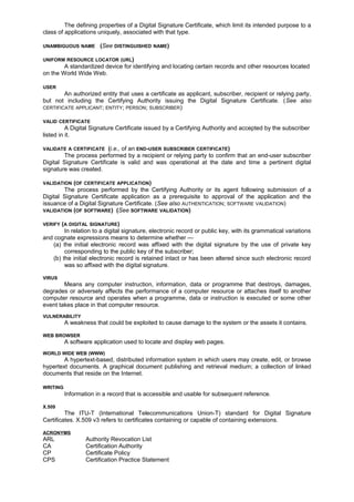 The defining properties of a Digital Signature Certificate, which limit its intended purpose to a
class of applications uniquely, associated with that type.
UNAMBIGUOUS NAME (See DISTINGUISHED NAME)
UNIFORM RESOURCE LOCATOR (URL)
A standardized device for identifying and locating certain records and other resources located
on the World Wide Web.
USER
An authorized entity that uses a certificate as applicant, subscriber, recipient or relying party,
but not including the Certifying Authority issuing the Digital Signature Certificate. (See also
CERTIFICATE APPLICANT; ENTITY; PERSON; SUBSCRIBER)
VALID CERTIFICATE
A Digital Signature Certificate issued by a Certifying Authority and accepted by the subscriber
listed in it.
VALIDATE A CERTIFICATE (i.e., of an END-USER SUBSCRIBER CERTIFICATE)
The process performed by a recipient or relying party to confirm that an end-user subscriber
Digital Signature Certificate is valid and was operational at the date and time a pertinent digital
signature was created.
VALIDATION (OF CERTIFICATE APPLICATION)
The process performed by the Certifying Authority or its agent following submission of a
Digital Signature Certificate application as a prerequisite to approval of the application and the
issuance of a Digital Signature Certificate. (See also AUTHENTICATION; SOFTWARE VALIDATION)
VALIDATION (OF SOFTWARE) (See SOFTWARE VALIDATION)
VERIFY (A DIGITAL SIGNATURE)
In relation to a digital signature, electronic record or public key, with its grammatical variations
and cognate expressions means to determine whether —
(a) the initial electronic record was affixed with the digital signature by the use of private key
corresponding to the public key of the subscriber;
(b) the initial electronic record is retained intact or has been altered since such electronic record
was so affixed with the digital signature.
VIRUS
Means any computer instruction, information, data or programme that destroys, damages,
degrades or adversely affects the performance of a computer resource or attaches itself to another
computer resource and operates when a programme, data or instruction is executed or some other
event takes place in that computer resource.
VULNERABILITY
A weakness that could be exploited to cause damage to the system or the assets it contains.
WEB BROWSER
A software application used to locate and display web pages.
WORLD WIDE WEB (WWW)
A hypertext-based, distributed information system in which users may create, edit, or browse
hypertext documents. A graphical document publishing and retrieval medium; a collection of linked
documents that reside on the Internet.
WRITING
Information in a record that is accessible and usable for subsequent reference.
X.509
The ITU-T (International Telecommunications Union-T) standard for Digital Signature
Certificates. X.509 v3 refers to certificates containing or capable of containing extensions.
ACRONYMS
ARL Authority Revocation List
CA Certification Authority
CP Certificate Policy
CPS Certification Practice Statement
 