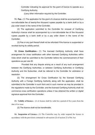 Controller indicating his approval for the grant of licence to operate as a
Certifying Authority;
(i)any other information required by the Controller.
11. Fee.- (1) The application for the grant of a licence shall be accompanied by a
non-refundable fee of twenty-five thousand rupees payable by a bank draft or by a
pay order drawn in the name of the Controller.
(2) The application submitted to the Controller for renewal of Certifying
Authority’s licence shall be accompanied by a non-refundable fee of five thousand
rupees payable by a bank draft or by a pay order drawn in the name of the
Controller.
(3) Fee or any part thereof shall not be refunded if the licence is suspended or
revoked during its validity period.
12. Cross Certification.- (1) The licensed Certifying Authority shall have
arrangement for cross certification with other licensed Certifying Authorities within
India which shall be submitted to the Controller before the commencement of their
operations as per rule 20:
Provided that any dispute arising as a result of any such arrangement
between the Certifying Authorities; or between Certifying Authorities or Certifying
Authority and the Subscriber, shall be referred to the Controller for arbitration or
resolution.
(2) The arrangement for Cross Certification by the licensed Certifying
Authority with a Foreign Certifying Authority along with the application, shall be
submitted to the Controller in such form and in such manner as may be provided in
the regulations made by the Controller; and the licensed Certifying Authority shall not
commence cross certification operations unless it has obtained the written or digital
signature approval from the Controller.
13. Validity of licence.- (1) A licence shall be valid for a period of five years from the
date of its issue.
(2) The licence shall not be transferable.
14. Suspension of Licence.- (1) The Controller may by order suspend the licence in
accordance with the provisions contained in sub-section (2) of section 25 of the Act.
 