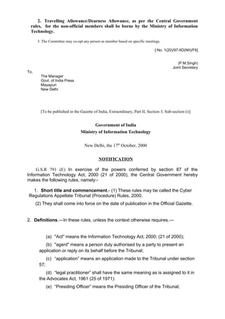 2. Travelling Allowance/Dearness Allowance, as per the Central Government
rules, for the non-official members shall be borne by the Ministry of Information
Technology.
3. The Committee may co-opt any person as member based on specific meetings.
[ No. 1(20)/97-IID(NII)/F6]
(P.M.Singh)
Joint Secretary
To,
The Manager
Govt. of India Press
Mayapuri
New Delhi
[To be published in the Gazette of India, Extraordinary, Part II, Section 3, Sub-section (i)]
Government of India
Ministry of Information Technology
New Delhi, the 17th
October, 2000
NOTIFICATION
G.S.R 791 (E) In exercise of the powers conferred by section 87 of the
Information Technology Act, 2000 (21 of 2000), the Central Government hereby
makes the following rules, namely:-
1. Short title and commencement.- (1) These rules may be called the Cyber
Regulations Appellate Tribunal (Procedure) Rules, 2000.
(2) They shall come into force on the date of publication in the Official Gazette.
2. Definitions.—In these rules, unless the context otherwise requires.—
(a) "Act'' means the Information Technology Act, 2000; (21 of 2000);
(b) "agent" means a person duly authorised by a party to present an
application or reply on its behalf before the Tribunal;
(c) “application” means an application made to the Tribunal under section
57;
(d) “legal practitioner” shall have the same meaning as is assigned to it in
the Advocates Act, 1961 (25 of 1971):
(e) “Presiding Officer” means the Presiding Officer of the Tribunal;
 