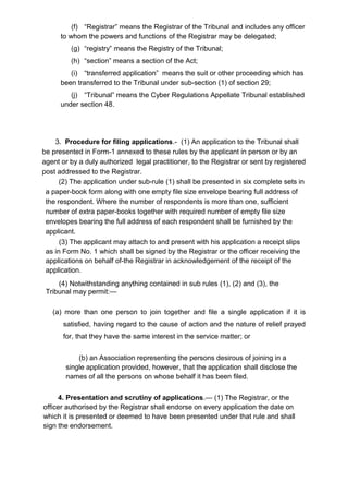 (f) “Registrar” means the Registrar of the Tribunal and includes any officer
to whom the powers and functions of the Registrar may be delegated;
(g) “registry” means the Registry of the Tribunal;
(h) “section” means a section of the Act;
(i) “transferred application” means the suit or other proceeding which has
been transferred to the Tribunal under sub-section (1) of section 29;
(j) “Tribunal” means the Cyber Regulations Appellate Tribunal established
under section 48.
3. Procedure for filing applications.- (1) An application to the Tribunal shall
be presented in Form-1 annexed to these rules by the applicant in person or by an
agent or by a duly authorized legal practitioner, to the Registrar or sent by registered
post addressed to the Registrar.
(2) The application under sub-rule (1) shall be presented in six complete sets in
a paper-book form along with one empty file size envelope bearing full address of
the respondent. Where the number of respondents is more than one, sufficient
number of extra paper-books together with required number of empty file size
envelopes bearing the full address of each respondent shall be furnished by the
applicant.
(3) The applicant may attach to and present with his application a receipt slips
as in Form No. 1 which shall be signed by the Registrar or the officer receiving the
applications on behalf of-the Registrar in acknowledgement of the receipt of the
application.
(4) Notwithstanding anything contained in sub rules (1), (2) and (3), the
Tribunal may permit:—
(a) more than one person to join together and file a single application if it is
satisfied, having regard to the cause of action and the nature of relief prayed
for, that they have the same interest in the service matter; or
(b) an Association representing the persons desirous of joining in a
single application provided, however, that the application shall disclose the
names of all the persons on whose behalf it has been filed.
4. Presentation and scrutiny of applications.— (1) The Registrar, or the
officer authorised by the Registrar shall endorse on every application the date on
which it is presented or deemed to have been presented under that rule and shall
sign the endorsement.
 
