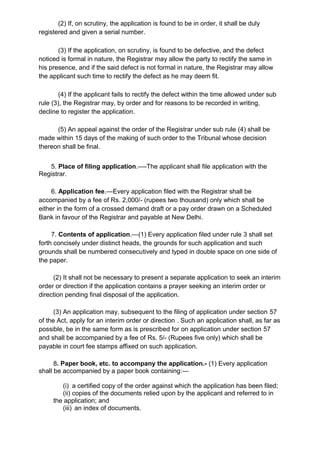(2) If, on scrutiny, the application is found to be in order, it shall be duly
registered and given a serial number.
(3) If the application, on scrutiny, is found to be defective, and the defect
noticed is formal in nature, the Registrar may allow the party to rectify the same in
his presence, and if the said defect is not formal in nature, the Registrar may allow
the applicant such time to rectify the defect as he may deem fit.
(4) If the applicant fails to rectify the defect within the time allowed under sub
rule (3), the Registrar may, by order and for reasons to be recorded in writing,
decline to register the application.
(5) An appeal against the order of the Registrar under sub rule (4) shall be
made within 15 days of the making of such order to the Tribunal whose decision
thereon shall be final.
5. Place of filing application.—-The applicant shall file application with the
Registrar.
6. Application fee.—Every application filed with the Registrar shall be
accompanied by a fee of Rs. 2,000/- (rupees two thousand) only which shall be
either in the form of a crossed demand draft or a pay order drawn on a Scheduled
Bank in favour of the Registrar and payable at New Delhi.
7. Contents of application.—(1) Every application filed under rule 3 shall set
forth concisely under distinct heads, the grounds for such application and such
grounds shall be numbered consecutively and typed in double space on one side of
the paper.
(2) It shall not be necessary to present a separate application to seek an interim
order or direction if the application contains a prayer seeking an interim order or
direction pending final disposal of the application.
(3) An application may, subsequent to the filing of application under section 57
of the Act, apply for an interim order or direction . Such an application shall, as far as
possible, be in the same form as is prescribed for on application under section 57
and shall be accompanied by a fee of Rs. 5/- (Rupees five only) which shall be
payable in court fee stamps affixed on such application.
8. Paper book, etc. to accompany the application.- (1) Every application
shall be accompanied by a paper book containing:—
(i) a certified copy of the order against which the application has been filed;
(ii) copies of the documents relied upon by the applicant and referred to in
the application; and
(iii) an index of documents.
 