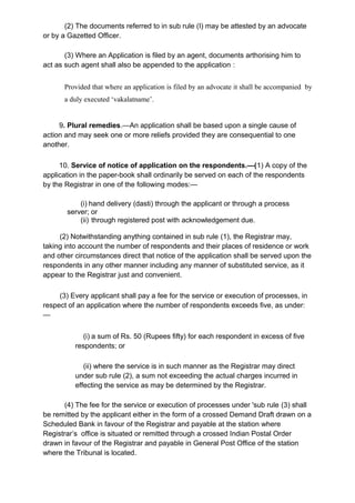 (2) The documents referred to in sub rule (I) may be attested by an advocate
or by a Gazetted Officer.
(3) Where an Application is filed by an agent, documents arthorising him to
act as such agent shall also be appended to the application :
Provided that where an application is filed by an advocate it shall be accompanied by
a duly executed ‘vakalatname’.
9. Plural remedies.—An application shall be based upon a single cause of
action and may seek one or more reliefs provided they are consequential to one
another.
10. Service of notice of application on the respondents.—(1) A copy of the
application in the paper-book shall ordinarily be served on each of the respondents
by the Registrar in one of the following modes:—
(i) hand delivery (dasti) through the applicant or through a process
server; or
(ii) through registered post with acknowledgement due.
(2) Notwithstanding anything contained in sub rule (1), the Registrar may,
taking into account the number of respondents and their places of residence or work
and other circumstances direct that notice of the application shall be served upon the
respondents in any other manner including any manner of substituted service, as it
appear to the Registrar just and convenient.
(3) Every applicant shall pay a fee for the service or execution of processes, in
respect of an application where the number of respondents exceeds five, as under:
—
(i) a sum of Rs. 50 (Rupees fifty) for each respondent in excess of five
respondents; or
(ii) where the service is in such manner as the Registrar may direct
under sub rule (2), a sum not exceeding the actual charges incurred in
effecting the service as may be determined by the Registrar.
(4) The fee for the service or execution of processes under 'sub rule (3) shall
be remitted by the applicant either in the form of a crossed Demand Draft drawn on a
Scheduled Bank in favour of the Registrar and payable at the station where
Registrar’s office is situated or remitted through a crossed Indian Postal Order
drawn in favour of the Registrar and payable in General Post Office of the station
where the Tribunal is located.
 