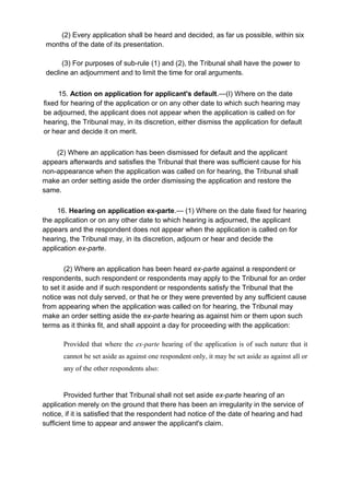 (2) Every application shall be heard and decided, as far us possible, within six
months of the date of its presentation.
(3) For purposes of sub-rule (1) and (2), the Tribunal shall have the power to
decline an adjournment and to limit the time for oral arguments.
15. Action on application for applicant's default.—(I) Where on the date
fixed for hearing of the application or on any other date to which such hearing may
be adjourned, the applicant does not appear when the application is called on for
hearing, the Tribunal may, in its discretion, either dismiss the application for default
or hear and decide it on merit.
(2) Where an application has been dismissed for default and the applicant
appears afterwards and satisfies the Tribunal that there was sufficient cause for his
non-appearance when the application was called on for hearing, the Tribunal shall
make an order setting aside the order dismissing the application and restore the
same.
16. Hearing on application ex-parte.— (1) Where on the date fixed for hearing
the application or on any other date to which hearing is adjourned, the applicant
appears and the respondent does not appear when the application is called on for
hearing, the Tribunal may, in its discretion, adjourn or hear and decide the
application ex-parte.
(2) Where an application has been heard ex-parte against a respondent or
respondents, such respondent or respondents may apply to the Tribunal for an order
to set it aside and if such respondent or respondents satisfy the Tribunal that the
notice was not duly served, or that he or they were prevented by any sufficient cause
from appearing when the application was called on for hearing, the Tribunal may
make an order setting aside the ex-parte hearing as against him or them upon such
terms as it thinks fit, and shall appoint a day for proceeding with the application:
Provided that where the ex-parte hearing of the application is of such nature that it
cannot be set aside as against one respondent only, it may be set aside as against all or
any of the other respondents also:
Provided further that Tribunal shall not set aside ex-parte hearing of an
application merely on the ground that there has been an irregularity in the service of
notice, if it is satisfied that the respondent had notice of the date of hearing and had
sufficient time to appear and answer the applicant's claim.
 