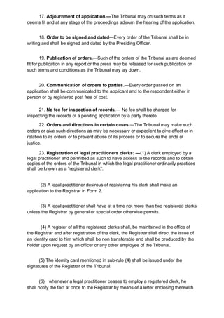 17. Adjournment of application.—The Tribunal may on such terms as it
deems fit and at any stage of the proceedings adjourn the hearing of the application.
18. Order to be signed and dated—Every order of the Tribunal shall be in
writing and shall be signed and dated by the Presiding Officer.
19. Publication of orders.—Such of the orders of the Tribunal as are deemed
fit for publication in any report or the press may be released for such publication on
such terms and conditions as the Tribunal may lay down.
20. Communication of orders to parties.—Every order passed on an
application shall be communicated to the applicant and to the respondent either in
person or by registered post free of cost.
21. No fee for inspection of records.— No fee shall be charged for
inspecting the records of a pending application by a party thereto.
22. Orders and directions in certain cases.—The Tribunal may make such
orders or give such directions as may be necessary or expedient to give effect or in
relation to its orders or to prevent abuse of its process or to secure the ends of
justice.
23. Registration of legal practitioners clerks: —(1) A clerk employed by a
legal practitioner and permitted as such to have access to the records and to obtain
copies of the orders of the Tribunal in which the legal practitioner ordinarily practices
shall be known as a "registered clerk".
(2) A legal practitioner desirous of registering his clerk shall make an
application to the Registrar in Form 2.
(3) A legal practitioner shall have at a time not more than two registered clerks
unless the Registrar by general or special order otherwise permits.
(4) A register of all the registered clerks shall, be maintained in the office of
the Registrar and after registration of the clerk, the Registrar sliall direct the issue of
an identity card to him which shall be non transferable and shall be produced by the
holder upon request by an officer or any other employee of the Tribunal.
(5) The identity card mentioned in sub-rule (4) shall be issued under the
signatures of the Registrar of the Tribunal.
(6) whenever a legal practitioner ceases to employ a registered clerk, he
shall notify the fact at once to the Registrar by means of a letter enclosing therewith
 
