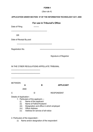 FORM-1
(See rule 4)
APPLICATION UNDER SECTION 57 OF THE INFORMATION TECHNOLOGY ACT, 2000
For use in Tribunal's Oflice
Date of Filing -——-
—------------------------------------------------------
OR
Date of Receipt By post
———————-----------------------------------
Registration No. -------------------------------------------------------
Signature of Registrar
IN THE CYBER REGULATIONS APPELLATE TRIBUNAL
----------------------------------------------
----------------------------------------------
BETWEEN
A B APPLICANT
AND
C D RESPONDENT
Details of Application :
1. Particulars of the applicant:—
(i) Name of the applicant
(ii) Name of Father/Husband
(iii) Designation and office in which employed
(iv) Office Address
(v) Address for service of all notice
2. Particulars of the respondent :
(i) Name and/or designation of the respondent
 