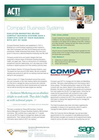 Customer Success Story



Compact Business Systems
EVOLUTION MARKETING HELPED
C O M PA C T B U S I N E S S S Y S T E M S G A I N A                  THE CHALLENGE
COMPLETE VIEW OF THEIR BUSINESS                                       Compact maintained two separate databases, one in Brisbane and one
WITH ACT! BY SAGE.                                                    in Melbourne.The sales consultants found it difﬁcult to synchronise the
                                                                      information on their laptops with the database at head ofﬁce, resulting in
                                                                      out-of-date information; meetings that were often missed, and synchro-
Compact Business Systems was established in 1975 in                   nisation efforts after normal working hours.
Brisbane as a small business supplying printed material to            THE SOLUTION
help other businesses with their record keeping and security
procedures. Initially employing three people, they have since         Using the services of Evolution Marketing, Compact upgraded from their
                                                                      previous version of ACT! by Sage to integrate the two existing databases
grown to become a national enterprise employing over ﬁfty staff.
                                                                      and improve data synchronisation.

Compact provide forms and system designs that have                    T H E R E S U LT
supported a diverse range of industries including education,          •    Uniﬁed view of customer relationships
health, and aged care. There is a strong focus on maintaining         •    More accurate and up to date information
exceptional customer relationships, as a very large part of their     •    Greater staff productivity
business is repeat business from their existing customer base.

Chris Rudland, Director of Compact Business Systems, says,
“At present we have around 5,000 clients. We are constantly
devising new products to sell into our existing customer base as
well as to new prospects.”

There is a team of 11 Sales Consultants around the country
who are constantly on the road meeting clients and prospects.       Compact uses ACT! to manage all of its Sales and Marketing
It is their job to manage the various accounts and customer         activities. “We have a telemarketing room that employs half a
relationships, ensuring the clients requirements and needs are      dozen people. This telemarketing team makes all of the initial
met as well as ensuring that sales targets are reached.             contacts with new clients. Based in the central head ofﬁce in
                                                                    Brisbane, this team is constantly calling people and businesses




“
                                                                    from lists loaded into the ACT! by Sage system. Once they’ve
   Evolution Marketing are an absolute                              made that ﬁrst appointment with someone to see a sales
                                                                    consultant, all the information about the contact and the
delight to work with. They didn’t baffle                            appointment is entered into ACT! The consultants then use that

us with technical jargon.
                                          ”
                                                                    information to diarise their appointments and to manage the
                                                                    client from then on.”

      — TERESA McCOOMBES, CUSTOMER SERVICE MANAGER
                                                                    The Field Consultants also enter information regarding the
                                                                    probability of closing on an opportunity, which is used to
This team is assisted by Teresa McCoombes, Customer                 manage the sales pipeline and sales forecasting.
Service Manager for Compact Business Systems. McCoombes
comments, “We currently have a sales team of 11 people              Often the Customer Service Manager may set secondary
who all use ACT! by Sage to manage their diaries and sales          appointments for the consultants to sell additional products.
appointments. They maintain all their contacts and relevant         McCoombes manages and reviews all the appointments being
information about clients in ACT! via a laptop.”                    made for and by the sales consultants, ensuring they are not




                                  Evolution Marketing Services
                                  PO Box 583
                                  Springwood BC QLD 4127

                                  Phone: 07 3423 3551
                                  Email: info@evolutionmarketing.com.au                                             Smart Business Software
                                  Web:   www.evolutionmarketing.com.au                                          Exceptional Business Partners
 