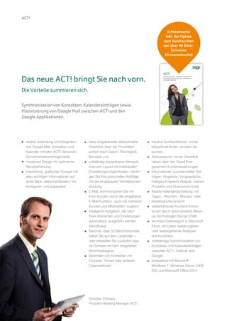ACT!


                                                                                            Echtzeitsuche
                                                                                           inkl. der Option
                                                                                         zum Durchsuchen
                                                                                         von über 40 Datei-
                                                                                              formaten
                                                                                          (Universalsuche)




Das neue ACT! bringt Sie nach vorn.
Die Vorteile summieren sich.

Synchronisation von Kontakten, Kalendereinträgen sowie
Historisierung von Google Mail zwischen ACT! und den
Google Applikationen.




     direkte Anbindung und Integration      klare Aufgabenliste: blitzschneller   intuitive Suchfunktionen: immer
     von Google Mail, Kontakten und         Überblick über die Prioritäten,       blitzschnell finden, wonach Sie
     Kalender mit allen ACT! Versionen      sortiert nach Datum, Wichtigkeit,     suchen
     (Synchronisationsmöglichkeit)          Benutzer u.a.                         Statusreports: immer Überblick
     modernes Design mit optimierter        vollständig anpassbares Verkaufs-     haben über den Stand Ihrer
     Benutzerführung                        chancen-Layout mit individuellen      gesamten Kundenbeziehungen
     interaktives, grafisches Cockpit mit   Einstellungsmöglichkeiten: Verfol-    Informationen zu potenziellen Auf-
     allen wichtigen Informationen auf      gen Sie Ihre potenziellen Aufträge    trägen: Angebote, Vorgespräche,
     einen Blick, selbstverständlich frei   mit der eingebauten Vertriebsunter-   maßgeschneiderte Abläufe, weitere
     konfigurier- und anpassbar             stützung                              Produkte und Chancenkontrolle
                                            E-Mail: kommunizieren Sie mit         flexible Kalenderdarstellung: mit
                                            Ihren Kunden durch die eingebaute     Tages-, Wochen-, Monats- oder
                                            E-Mail-Funktion, auch mit mehreren    Arbeitswochenansicht
                                            Kunden und Mitarbeitern zugleich      weiterführende Kundeninforma-
                                            intelligente Aufgaben, die nach       tionen durch automatisierte Mash-
                                            Ihren Wünschen und Einstellungen      up-Technologien (Social CRM)
                                            automatisch ausgeführt werden         ein-Klick-Datenexport zu Microsoft
                                            (Workflows)                           Excel, um Daten weiterzugeben
                                            Berichte: über 50 Berichtsformate     oder weitergehende Analysen
                                            halten Sie auf dem Laufenden –        durchzuführen
                                            oder entwerfen Sie zusätzlich eige-   vollständige Synchronisation von
                                            ne Formate mit dem integrierten       Kontakten und Kalendereinträgen
                                            Berichtsdesigner                      zwischen ACT!, Outlook und
                                            Verbinden von Kontakten mit           Google
                                            Gruppen, Firmen oder anderen          kompatibel mit Microsoft
                                            Organisationen                        Windows 7, Windows Server 2008
                                                                                  (R2) und Microsoft Office 2010




                                            Christian Zöhrlaut,
                                            Produktmarketing Manager ACT!
10
 