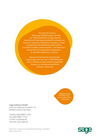 Mit mehr als 25 Jahren
                                 Erfahrung, 250.000 Kunden und mehr
                              als 1.000 Fachhändlern ist Sage einer der
                      Marktführer für betriebswirtschaftliche Software und
                     Services im deutschen Mittelstand. Lösungen von Sage
                         sind speziell für die Bedürfnisse lokaler Märkte
                    entwickelt. Sie helfen unseren Kunden – vom Kleinunter-
                         nehmen bis hin zum gehobenen Mittelstand –,
                               ihr Geschäft erfolgreicher zu führen.

                             Sage ist ein Unternehmen der britischen
                          Sage Gruppe, dem mit rund 13.400 Mitarbeitern
                          und 6,1 Millionen Kunden weltweit drittgrößten
                               Anbieter von betriebswirtschaftlicher
                                       Software und Services.




                                                                   Rufen Sie uns an:
                                                                  069 50007-2222,
                                                                 oder schreiben Sie an
                                                                      crm@sage.de



Sage Software GmbH
Emil-von-Behring-Straße 8–14
60439 Frankfurt am Main

Telefon: 069 50007-2222
Fax: 069 50007-7715
E-Mail: crm@sage.de
Internet: www.sage.de


Technische, formale und druckgrafische Änderungen vorbehalten.
Stand: Januar 2012
 
