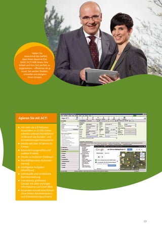 Haben Sie
     manchmal das Gefühl,
   dass Ihnen dauernd Zeit
 fehlt? ACT! hilft Ihnen, Ihre
Arbeit und Ihre Zeit perfekt zu
organisieren – effizienter als je
  zuvor. Sie werden flexibler,
    schneller und steigern
         Ihren Umsatz.




Agieren Sie mit ACT!

 mit mehr als 2,8 Millionen
 Anwendern in 43.000 Unter-
 nehmen weltweit Marktführer
 im Bereich der Kunden- und
 Kontaktmanagementsysteme
 bereits seit über 20 Jahren im
 Einsatz
 besonders ausgereiftes und
 stabiles Produkt
 intuitiv zu bedienen (Hotkeys)
 Geschäftsprozess-Automati-
 sierung
 intelligente Aufgaben
 (Workflows)
 individuelle und verlässliche
 Berichterstattung
 interaktives, grafisches
 Cockpit mit allen wichtigen
 Informationen auf einen Blick
 besonders schnell einzuführen
 ohne hohen Administrations-
 und Dienstleistungsaufwand




                                    03
 