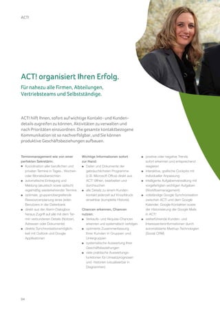 ACT!




ACT! organisiert Ihren Erfolg.
Für nahezu alle Firmen, Abteilungen,
Vertriebsteams und Selbstständige.



ACT! hilft Ihnen, sofort auf wichtige Kontakt- und Kunden-
details zugreifen zu können, Aktivitäten zu verwalten und
nach Prioritäten einzuordnen. Die gesamte kontaktbezogene
Kommunikation ist so nachverfolgbar, und Sie können
produktive Geschäftsbeziehungen aufbauen.


Terminmanagement wie von einer            Wichtige Informationen sofort           positive oder negative Trends
perfekten Sekretärin:                     zur Hand:                               sofort erkennen und entsprechend
   Koordination aller beruflichen und        Daten und Dokumente der              reagieren
   privaten Termine in Tages-, Wochen-       gebräuchlichsten Programme           interaktive, grafische Cockpits mit
   oder Monatsübersichten                    (z.B. Microsoft Office) direkt aus   individueller Anpassung
   automatische Eintragung und               ACT! öffnen, bearbeiten und          intelligente Aufgabenverwaltung mit
   Meldung (akustisch sowie optisch)         durchsuchen                          vorgefertigten wichtigen Aufgaben
   regelmäßig wiederkehrender Termine        alle Details zu einem Kunden-        (Workflowmanagement)
   optimale, gruppenübergreifende            kontakt jederzeit auf Knopfdruck     vollständige Google Synchronisation
   Ressourcenplanung eines jeden             einsehbar (komplette Historie)       zwischen ACT! und dem Google
   Benutzers in der Datenbank                                                     Kalender, Google Kontakten sowie
   direkt aus der Alarm-Dialogbox         Chancen erkennen, Chancen               der Historisierung der Google Mails
   heraus Zugriff auf alle mit dem Ter-   nutzen:                                 in ACT!
   min verbundenen Details (Notizen,        Verkaufs- und Akquise-Chancen         weiterführende Kunden- und
   Adressen oder Dokumente)                 erkennen und systematisch verfolgen   Interessenteninformationen durch
   direkte Synchronisationsmöglich-         optimierte Zusammenfassung            automatisierte Mashup-Technologien
   keit mit Outlook und Google              Ihrer Kunden in Gruppen und           (Social CRM)
   Applikationen                            Untergruppen
                                            systematische Auswertung Ihrer
                                            Geschäftsbeziehungen
                                            viele praktische Auswertungs-
                                            funktionen für Umsatzprognosen
                                            und -historien (visualisierbar in
                                            Diagrammen)




04
 