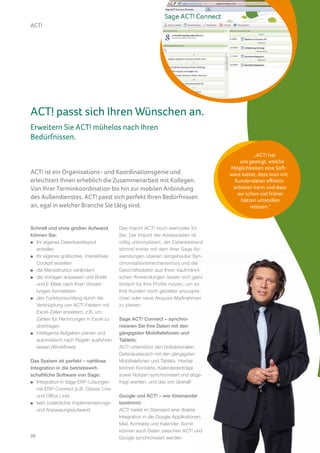 ACT!




ACT! passt sich Ihren Wünschen an.
Erweitern Sie ACT! mühelos nach Ihren
Bedürfnissen.

                                                                                              „ACT! hat
                                                                                        uns gezeigt, welche
                                                                                    Möglichkeiten eine Soft-
ACT! ist ein Organisations- und Koordinationsgenie und                              ware bietet, dass man mit
erleichtert Ihnen erheblich die Zusammenarbeit mit Kollegen.                          Kundendaten effektiv
Von Ihrer Terminkoordination bis hin zur mobilen Anbindung                           arbeiten kann und dass
                                                                                       wir schon viel früher
des Außendienstes, ACT! passt sich perfekt Ihren Bedürfnissen                           hätten umstellen
an, egal in welcher Branche Sie tätig sind.                                                  müssen.“


Schnell und ohne großen Aufwand          Das macht ACT! noch wertvoller für
können Sie:                              Sie: Der Import der Adressdaten ist
  Ihr eigenes Datenbanklayout            völlig unkompliziert, der Datenbestand
  erstellen                              stimmt immer mit dem Ihrer Sage An-
  Ihr eigenes grafisches, interaktives   wendungen überein (eingebauter Syn-
  Cockpit erstellen                      chronisationsmechanismus) und die
  die Menüstruktur verändern             Geschäftsdaten aus Ihren kaufmänni-
  die Vorlagen anpassen und Briefe       schen Anwendungen lassen sich ganz
  und E-Mails nach Ihren Vorstel-        einfach für Ihre Profile nutzen, um so
  lungen formatieren                     Ihre Kunden noch gezielter anzuspre-
  den Funktionsumfang durch die          chen oder neue Akquise-Maßnahmen
  Verknüpfung von ACT!-Feldern mit       zu planen.
  Excel-Zellen erweitern, z.B. um
  Zahlen für Rechnungen in Excel zu      Sage ACT! Connect – synchro-
  übertragen                             nisieren Sie Ihre Daten mit den
  intelligente Aufgaben planen und       gängigsten Mobiltelefonen und
  automatisch nach Regeln ausführen      Tablets:
  lassen (Workflows)                     ACT! unterstützt den bidirektionalen
                                         Datenaustausch mit den gängigsten
Das System ist perfekt – nahtlose        Mobiltelefonen und Tablets. Hierbei
Integration in die betriebswirt-         können Kontakte, Kalendereinträge
schaftliche Software von Sage:           sowie Notizen synchronisiert und abge-
   Integration in Sage ERP-Lösungen      fragt werden, und das von überall!
   mit ERP-Connect (z.B. Classic Line
   und Office Line)                      Google und ACT! – wie füreinander
   kein zusätzlicher Implementierungs-   bestimmt:
   und Anpassungsaufwand                 ACT! bietet im Standard eine direkte
                                         Integration in die Google Applikationen,
                                         Mail, Kontakte und Kalender. Somit
                                         können auch Daten zwischen ACT! und
06                                       Google synchronisiert werden.
 