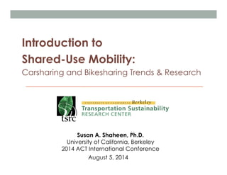Introduction to
Shared-Use Mobility:
Carsharing and Bikesharing Trends & Research
Susan A. Shaheen, Ph.D.
University of California, Berkeley
2014 ACT International Conference
August 5, 2014
 