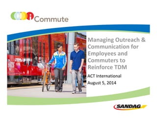 Managing Outreach & 
Communication for 
Employees and 
Commuters to 
Reinforce TDM
ACT International
August 5, 2014
 