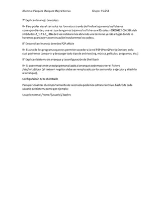 Alumna: Vazquez Marquez Mayra Neriva Grupo: 15L251 
7° Explica el manejo de codecs 
R= Para poder visualizar todos los formatos a través de Firefox bajaremos los ficheros 
correspondientes, una vez que tengamos bajamos los ficheros w32codecs-20050412-00-i386.deb 
y libdvdcss2_1.2.9-1_i386.deb los instalaremos abriendo una terminal yendo al lugar donde lo 
hayamos guardado y a continuación instalaremos los codecs. 
8° Desarrolla el manejo de redes P2P aMule 
R= Es uno de los programas que nos permiten acceder a la red P2P (Peer2Peer) eDonkey, en la 
cual podremos compartir y descargar todo tipo de archivos (eg, música, películas, programas, etc.) 
9° Explica el sistema de arranque y la configuración de Shell bash 
R= Si queremos tener un script personalizado al arranque podemos creer el fichero 
/etc/init.d/local (el texto en negritas debe ser remplazado por los comandos a ejecutar y añadirlo 
al arranque). 
Configuración de la Shell bash 
Para personalizar el comportamiento de la consola podemos editar el archivo .bashrc de cada 
usuario del sistema como por ejemplo: 
Usuario normal:/home/[usuario]/.bashrc 
