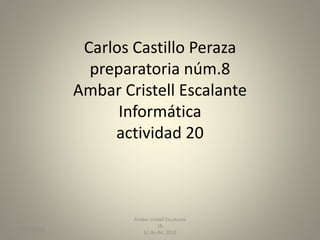 Carlos Castillo Peraza
preparatoria núm.8
Ambar Cristell Escalante
Informática
actividad 20
29/03/2015
Ambar cristell Escalante
1b
12 de dic. 2012
 