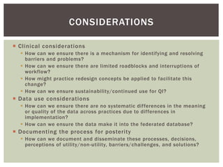  Clinical considerations
 How can we ensure there is a mechanism for identifying and resolving
barriers and problems?
 How can we ensure there are limited roadblocks and interruptions of
workflow?
 How might practice redesign concepts be applied to facilitate this
change?
 How can we ensure sustainability/continued use for QI?
 Data use considerations
 How can we ensure there are no systematic differences in the meaning
or quality of the data across practices due to differences in
implementation?
 How can we ensure the data make it into the federated database?
 Documenting the process for posterity
 How can we document and disseminate these processes, decisions,
perceptions of utility/non-utility, barriers/challenges, and solutions?
CONSIDERATIONS
 