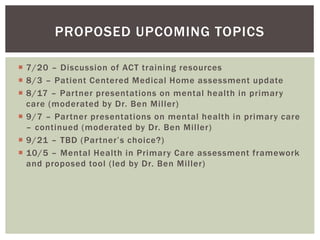  7/20 – Discussion of ACT training resources
 8/3 – Patient Centered Medical Home assessment update
 8/17 – Partner presentations on mental health in primary
care (moderated by Dr. Ben Miller)
 9/7 – Partner presentations on mental health in primary care
– continued (moderated by Dr. Ben Miller)
 9/21 – TBD (Partner’s choice?)
 10/5 – Mental Health in Primary Care assessment framework
and proposed tool (led by Dr. Ben Miller)
PROPOSED UPCOMING TOPICS
 