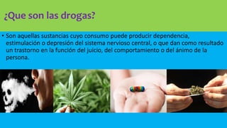 ¿Que son las drogas?
• Son aquellas sustancias cuyo consumo puede producir dependencia,
estimulación o depresión del sistema nervioso central, o que dan como resultado
un trastorno en la función del juicio, del comportamiento o del ánimo de la
persona.
 