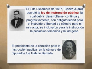 El 2 de Diciembre de 1867, Benito Juárez
decretó la ley de instrucción pública, la
cual debía desarrollarse continua y
progresivamente, con obligatoriedad para
el instruido y libertad de cátedra para el
instructor; se incluyeron para la instrucción
la población femenina y la indígena.
El presidente de la comisión para la
instrucción pública en la cámara de
diputados fue Gabino Barreda