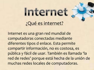 ¿Qué es internet?
Internet es una gran red mundial de
computadoras conectadas mediante
diferentes tipos d enlace. Esta permite
compartir información, no es costosa, es
pública y fácil de usar. También es llamada ‘la
red de redes’ porque está hecha de la unión de
muchas redes locales de computadoras.
 