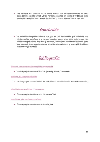 ● Los dominios son vendidos por el mismo sitio, lo que hace que dupliquen su valor
(cada dominio cuesta $19.95 USD). Pero si pensamos en que los $10 dólares extra
que​ ​pagamos​ ​nos​ ​permiten​ ​ahorrarnos​ ​el​ ​hosting,​ ​quizás​ ​sea​ ​una​ ​buena​ ​inversión.
 
Conclusión 
 
● De lo consultado puedo concluir que yola es una herramienta que realmente nos
brinda muchos beneficios a la hora de nosotras querer crear sitios web, ya que nos
brinda unas plataforma muy fácil y dinámica, tienen gran variedad de opciones para
que personalicemos nuestro sitio de acuerdo al tema tratado, y es muy fácil publicar
nuestro​ ​trabajo​ ​realizado.
Bibliografía  
 
https://es.slideshare.net/michellegreenm/que-es-wix
● En​ ​esta​ ​página​ ​consulte​ ​acerca​ ​de​ ​que​ ​era​ ​y​ ​en​ ​qué​ ​consiste​ ​Wix​ ​.
https://es.wix.com/features/main
● En​ ​esta​ ​página​ ​consulte​ ​acerca​ ​de​ ​las​ ​funciones​ ​o​ ​características​ ​de​ ​esta​ ​herramienta.
https://webyseo.wordpress.com/tag/yola/
● En​ ​esta​ ​página​ ​consulte​ ​acerca​ ​de​ ​que​ ​era​ ​Yola
https://www.yola.com/es/support/faqs
● En​ ​esta​ ​página​ ​consulte​ ​más​ ​acerca​ ​de​ ​yola
 
10
 