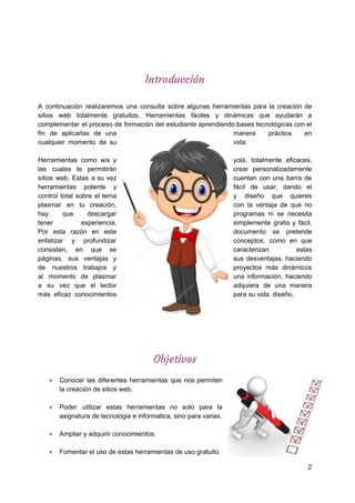  
 
Introducción 
 
A continuación realizaremos una consulta sobre algunas herramientas para la creación de
sitios web totalmente gratuitos. Herramientas fáciles y dinámicas que ayudarán a
complementar el proceso de formación del estudiante aprendiendo bases tecnológicas con el
fin de aplicarlas de una manera práctica en
cualquier momento de su vida.
Herramientas como wix y yola, totalmente eficaces,
las cuales te permitirán crear personalizadamente
sitios web. Estas a su vez cuentan con una barra de
herramientas potente y fácil de usar, dando el
control total sobre el tema y diseño que quieres
plasmar en tu creación, con la ventaja de que no
hay que descargar programas ni se necesita
tener experiencia, simplemente gratis y fácil.
Por esta razón en este documento se pretende
enfatizar y profundizar conceptos, como en que
consisten, en que se caracterizan estas
páginas, sus ventajas y sus desventajas, haciendo
de nuestros trabajos y proyectos más dinámicos
al momento de plasmar una información, haciendo
a su vez que el lector adquiera de una manera
más eficaz conocimientos para​ ​su​ ​vida.​ ​diseño.
 
 
 
Objetivos  
● Conocer las diferentes herramientas que nos permiten
la​ ​creación​ ​de​ ​sitios​ ​web.
● Poder utilizar estas herramientas no solo para la
asignatura​ ​de​ ​tecnologia​ ​e​ ​informatica,​ ​sino​ ​para​ ​varias.
● Ampliar​ ​y​ ​adquirir​ ​conocimientos.
● Fomentar​ ​el​ ​uso​ ​de​ ​estas​ ​herramientas​ ​de​ ​uso​ ​gratuito.
2
 