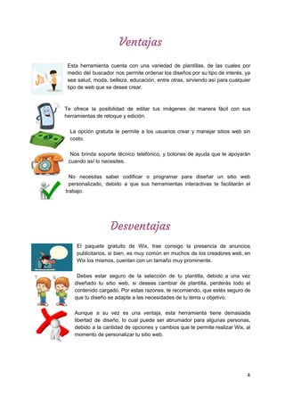 Ventajas  
 
Esta herramienta cuenta con una variedad de plantillas, de las cuales por
medio del buscador nos permite ordenar los diseños por su tipo de interés, ya
sea salud, moda, belleza, educación, entre otras, sirviendo así para cualquier
tipo​ ​de​ ​web​ ​que​ ​se​ ​desee​ ​crear.
Te ofrece la posibilidad de editar tus imágenes de manera fácil con sus
herramientas​ ​de​ ​retoque​ ​y​ ​edición.
La opción gratuita le permite a los usuarios crear y manejar sitios web sin
costo.
Nos brinda soporte técnico telefónico, y botones de ayuda que te apoyarán
cuando​ ​así​ ​lo​ ​necesites.
No necesitas saber codificar o programar para diseñar un sitio web
personalizado, debido a que sus herramientas interactivas te facilitarán el
trabajo.
Desventajas 
El paquete gratuito de Wix, trae consigo la presencia de anuncios
publicitarios, si bien, es muy común en muchos de los creadores web, en
Wix​ ​los​ ​mismos,​ ​cuentan​ ​con​ ​un​ ​tamaño​ ​muy​ ​prominente.
Debes estar seguro de la selección de tu plantilla, debido a una vez
diseñado tu sitio web, si deseas cambiar de plantilla, perderás todo el
contenido cargado. Por estas razones, te recomiendo, que estés seguro de
que​ ​tu​ ​diseño​ ​se​ ​adapte​ ​a​ ​las​ ​necesidades​ ​de​ ​tu​ ​tema​ ​u​ ​objetivo.
Aunque a su vez es una ventaja, esta herramienta tiene demasiada
libertad de diseño, lo cual puede ser abrumador para algunas personas,
debido a la cantidad de opciones y cambios que te permite realizar Wix, al
momento​ ​de​ ​personalizar​ ​tu​ ​sitio​ ​web.
 
 
 
4
 