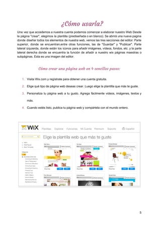 ¿Cómo​ ​usarla? 
Una vez que accedemos a nuestra cuenta podemos comenzar a elaborar nuestro Web Desde
la página "crear", elegimos la plantilla (prediseñada o en blanco). Se abrirá una nueva pagina
donde diseñar todos los elementos de nuestra web, vemos las tres secciones del editor: Parte
superior, donde se encuentran,entre otras funciones, las de "Guardar" y "Publicar". Parte
lateral izquierda, donde están los iconos para añadir imágenes, vídeos, fondos, etc. y la parte
lateral derecha donde se encuentra la función de añadir a nuestro wix páginas maestras o
subpáginas.​ ​Esta​ ​es​ ​una​ ​imagen​ ​del​ ​editor.
Cómo​ ​crear​ ​una​ ​página​ ​web​ ​en​ ​4​ ​sencillos​ ​pasos: 
1. Visita​ ​Wix.com​ ​y​ ​regístrate​ ​para​ ​obtener​ ​una​ ​cuenta​ ​gratuita.
2. Elige​ ​qué​ ​tipo​ ​de​ ​página​ ​web​ ​deseas​ ​crear.​ ​Luego​ ​elige​ ​la​ ​plantilla​ ​que​ ​más​ ​te​ ​guste.
3. Personaliza tu página web a tu gusto. Agrega fácilmente videos, imágenes, textos y
más.
4. Cuando​ ​estés​ ​listo,​ ​publica​ ​tu​ ​página​ ​web​ ​y​ ​compártela​ ​con​ ​el​ ​mundo​ ​entero.
5
 