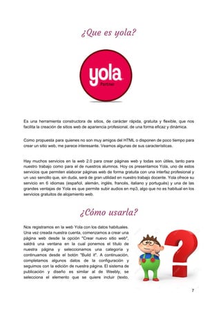¿Que​ ​es​ ​yola? 
 
Es una herramienta constructora de sitios, de carácter rápida, gratuita y flexible, que nos
facilita​ ​la​ ​creación​ ​de​ ​sitios​ ​web​ ​de​ ​apariencia​ ​profesional,​ ​de​ ​una​ ​forma​ ​eficaz​ ​y​ ​dinámica.
Como propuesta para quienes no son muy amigos del HTML o disponen de poco tiempo para
crear​ ​un​ ​sitio​ ​web,​ ​me​ ​parece​ ​interesante.​ ​Veamos​ ​algunas​ ​de​ ​sus​ ​características.
Hay muchos servicios en la web 2.0 para crear páginas web y todas son útiles, tanto para
nuestro trabajo como para el de nuestros alumnos. Hoy os presentamos ​Yola​, uno de estos
servicios que permiten elaborar páginas web de forma gratuita con una interfaz profesional y
un uso sencillo que, sin duda, será de gran utilidad en nuestro trabajo docente. Yola ofrece su
servicio en 6 idiomas (español, alemán, inglés, francés, italiano y portugués) y una de las
grandes ventajas de Yola es que permite subir audios en mp3, algo que no es habitual en los
servicios​ ​gratuitos​ ​de​ ​alojamiento​ ​web.
¿Cómo​ ​usarla? 
 
Nos registramos en la web ​Yola con los datos habituales.
Una vez creada nuestra cuenta, comenzamos a crear una
página web desde la opción "Crear nuevo sitio web",
saldrá una ventana en la cual ponemos el título de
nuestra página y seleccionamos una categoría y
continuamos desde el botón "Build it". A continuación,
completamos algunos datos de la configuración y
seguimos con la edición de nuestra página. El sistema de
publicación y diseño es similar al de ​Weebly​, se
selecciona el elemento que se quiere incluir (texto,
7
 
