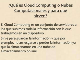 ¿Qué es Cloud Computing o Nubes
Computacionales y para qué
sirven?
El Cloud Computing es un conjunto de servidores a
los que subimos toda la información con la que
trabajamos en un dispositivo.
Sirve para guardar la información y que por
ejemplo, no arriesgarse a perder la información ya
que la almacenamos en una nube de
almacenamiento on-line.
 