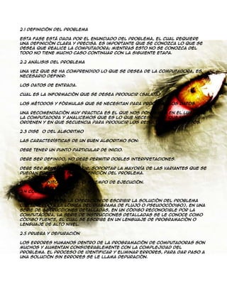 2.1 Definición del Problema
Esta fase está dada por el enunciado del problema, el cual requiere
una definición clara y precisa. Es importante que se conozca lo que se
desea que realice la computadora; mientras esto no se conozca del
todo no tiene mucho caso continuar con la siguiente etapa.
2.2 Análisis del Problema
Una vez que se ha comprendido lo que se desea de la computadora, es
necesario definir:
Los datos de entrada.
Cual es la información que se desea producir (salida)
Los métodos y fórmulas que se necesitan para procesar los datos.
Una recomendación muy practica es el que nos pongamos en el lugar de
la computadora y analicemos que es lo que necesitamos que nos
ordenen y en que secuencia para producir los resultados esperados.
2.3 Diseño del Algoritmo
Las características de un buen algoritmo son:
Debe tener un punto particular de inicio.
Debe ser definido, no debe permitir dobles interpretaciones.
Debe ser general, es decir, soportar la mayoría de las variantes que se
puedan presentar en la definición del problema.
Debe ser finito en tamaño y tiempo de ejecución.
2.4 Codificación
La codificación es la operación de escribir la solución del problema
(de acuerdo a la lógica del diagrama de flujo o pseudocódigo), en una
serie de instrucciones detalladas, en un código reconocible por la
computadora, la serie de instrucciones detalladas se le conoce como
código fuente, el cual se escribe en un lenguaje de programación o
lenguaje de alto nivel.
2.5 Prueba y Depuración
Los errores humanos dentro de la programación de computadoras son
muchos y aumentan considerablemente con la complejidad del
problema. El proceso de identificar y eliminar errores, para dar paso a
una solución sin errores se le llama depuración.

 