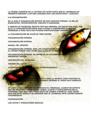 La prueba consiste en la captura de datos hasta que el programa no
presente errores (los más comunes son los sintácticos y lógicos).
2.6 Documentación
Es la guía o comunicación escrita es sus variadas formas, ya sea en
enunciados, procedimientos, dibujos o diagramas.
A menudo un programa escrito por una persona, es usado por otra. Por
ello la documentación sirve para ayudar a comprender o usar un
programa o para facilitar futuras modificaciones (mantenimiento).
La documentación se divide en tres partes:
Documentación Interna
Documentación Externa
Manual del Usuario
Documentación Interna: Son los comentarios o mensaje que se añaden
al código fuente para hacer mas claro el entendimiento de un proceso.
Documentación Externa: Se define en un documento escrito los
siguientes puntos:
Descripción del Problema
Nombre del Autor
Algoritmo (diagrama de flujo o pseudocódigo)
Diccionario de Datos
Código Fuente (programa)
Manual del Usuario: Describe paso a paso la manera como funciona el
programa, con el fin de que el usuario obtenga el resultado deseado.
2.7 Mantenimiento
Se lleva acabo después de terminado el programa, cuando se detecta
que es necesario hacer algún cambio, ajuste o complementación al
programa para que siga trabajando de manera correcta. Para poder
realizar este trabajo se requiere que el programa este correctamente
documentado.
PROGRAMACIÓN
LOS DATOS Y OPERACIONES BÁSICAS.

 