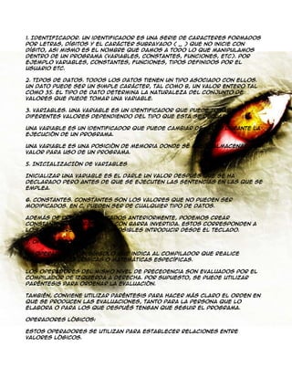 1. IDENTIFICADOR. Un identificador es una serie de caracteres formados
por letras, dígitos y el carácter subrayado ( _ ) que no inicie con
dígito, asi mismo es el nombre que damos a todo lo que manipulamos
dentro de un programa (variables, constantes, funciones, etc). Por
ejemplo variables, constantes, funciones, tipos definidos por el
usuario etc.
2. TIPOS DE DATOS. Todos los datos tienen un tipo asociado con ellos.
Un dato puede ser un simple carácter, tal como b, un valor entero tal
como 35. El tipo de dato determina la naturaleza del conjunto de
valores que puede tomar una variable.
3. VARIABLES. Una variable es un identificador que puede tomar
diferentes valores dependiendo del tipo que esta se declare.
Una variable es un identificador que puede cambiar de valor durante la
ejecución de un programa.
Una variable es una posición de memoria donde se puede almacenar una
valor para uso de un programa.
5. INICIALIZACIÓN DE VARIABLES
Inicializar una variable es el darle un valor después que se ha
declarado pero antes de que se ejecuten las sentencias en las que se
emplea.
6. CONSTANTES. Constantes son los valores que no pueden ser
modificados. En C, pueden ser de cualquier tipo de datos.
Además de los ejemplificados anteriormente, Podemos crear
constantes de caracteres con barra invertida. Estos corresponden a
los caracteres que son imposibles introducir desde el teclado.
7. OPERADORES
Un operador es un símbolo que indica al compilador que realice
manipulaciones lógicas o matemáticas específicas.
Los operadores del mismo nivel de precedencia son evaluados por el
compilador de izquierda a derecha. Por supuesto, se puede utilizar
paréntesis para ordenar la evaluación.
También, conviene utilizar paréntesis para hacer más claro el orden en
que se producen las evaluaciones, tanto para la persona que lo
elabora o para los que después tengan que seguir el programa.
Operadores Lógicos:
Estos operadores se utilizan para establecer relaciones entre
valores lógicos.

 