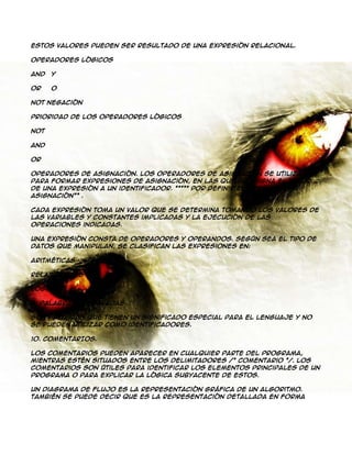 Estos valores pueden ser resultado de una expresión relacional.
Operadores Lógicos
And

Y

Or

O

Not Negación
Prioridad de los Operadores Lógicos
Not
And
Or
Operadores de Asignación. Los operadores de asignación se utilizan
para formar expresiones de asignación, en las que se asigna el valor
de una expresión a un identificador. ***** Por definir el operador de
asignación** .
Cada expresión toma un valor que se determina tomando los valores de
las variables y constantes implicadas y la ejecución de las
operaciones indicadas.
Una expresión consta de operadores y operandos. Según sea el tipo de
datos que manipulan, se clasifican las expresiones en:
Aritméticas
Relaciónales
Lógicas
9. PALABRAS RESERVADAS.
Son palabras que tienen un significado especial para el lenguaje y no
se pueden utilizar como identificadores.
10. COMENTARIOS.
Los comentarios pueden aparecer en cualquier parte del programa,
mientras estén situados entre los delimitadores /* comentario */. Los
comentarios son útiles para identificar los elementos principales de un
programa o para explicar la lógica subyacente de estos.
Un diagrama de flujo es la representación gráfica de un algoritmo.
También se puede decir que es la representación detallada en forma

 